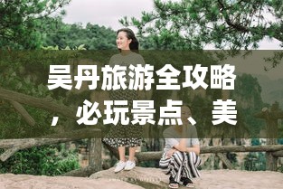 吴丹旅游全攻略，必玩景点、美食、住宿一网打尽！