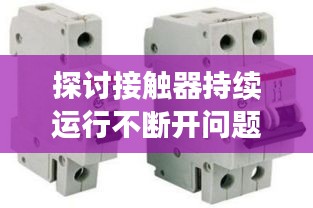 探讨接触器持续运行不断开问题