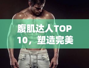 腹肌达人TOP10，塑造完美身材的榜样力量，引领健身潮流！