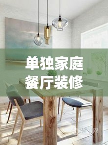 单独家庭餐厅装修设计，打造温馨舒适的用餐环境