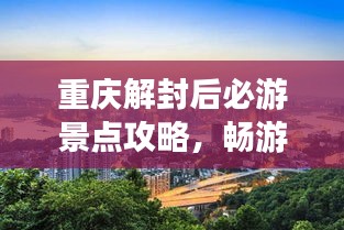 重庆解封后必游景点攻略，畅游山城魅力无限