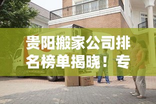 贵阳搬家公司排名榜单揭晓！专业搬家服务优质企业推荐