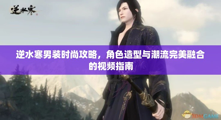 逆水寒男装时尚攻略，角色造型与潮流完美融合的视频指南