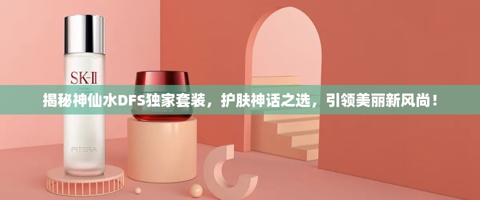 揭秘神仙水DFS独家套装，护肤神话之选，引领美丽新风尚！